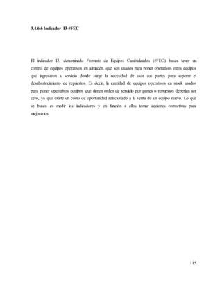115
3.4.6.6 Indicador I3-#FEC
El indicador I3, denominado Formato de Equipos Canibalizados (#FEC) busca tener un
control de equipos operativos en almacén, que son usados para poner operativos otros equipos
que ingresaron a servicio donde surge la necesidad de usar sus partes para superar el
desabastecimiento de repuestos. Es decir, la cantidad de equipos operativos en stock usados
para poner operativos equipos que tienen orden de servicio por partes o repuestos deberían ser
cero, ya que existe un costo de oportunidad relacionado a la venta de un equipo nuevo. Lo que
se busca es medir los indicadores y en función a ellos tomar acciones correctivas para
mejorarlos.
 