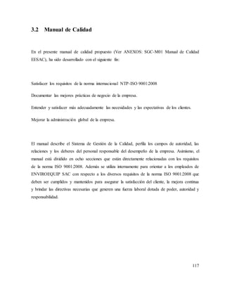 117
3.2 Manual de Calidad
En el presente manual de calidad propuesto (Ver ANEXOS: SGC-M01 Manual de Calidad
EESAC), ha sido desarrollado con el siguiente fin:
Satisfacer los requisitos de la norma internacional NTP-ISO 9001:2008
Documentar las mejores prácticas de negocio de la empresa.
Entender y satisfacer más adecuadamente las necesidades y las expectativas de los clientes.
Mejorar la administración global de la empresa.
El manual describe el Sistema de Gestión de la Calidad, perfila los campos de autoridad, las
relaciones y los deberes del personal responsable del desempeño de la empresa. Asimismo, el
manual está dividido en ocho secciones que están directamente relacionadas con los requisitos
de la norma ISO 9001:2008. Además se utiliza internamente para orientar a los empleados de
ENVIROEQUIP SAC con respecto a los diversos requisitos de la norma ISO 9001:2008 que
deben ser cumplidos y mantenidos para asegurar la satisfacción del cliente, la mejora continua
y brindar las directivas necesarias que generen una fuerza laboral dotada de poder, autoridad y
responsabilidad.
 