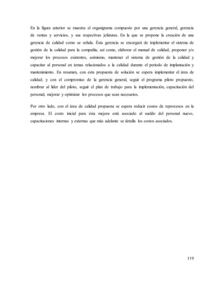 119
En la figura anterior se muestra el organigrama compuesto por una gerencia general, gerencia
de ventas y servicios, y sus respectivas jefaturas. En la que se propone la creación de una
gerencia de calidad como se señala. Ésta gerencia se encargará de implementar el sistema de
gestión de la calidad para la compañía, así como, elaborar el manual de calidad, proponer y/o
mejorar los procesos existentes, asimismo, mantener el sistema de gestión de la calidad y
capacitar al personal en temas relacionados a la calidad durante el periodo de implantación y
mantenimiento. En resumen, con esta propuesta de solución se espera implementar el área de
calidad; y con el compromiso de la gerencia general, seguir el programa piloto propuesto,
nombrar al líder del piloto, seguir el plan de trabajo para la implementación, capacitación del
personal, mejorar y optimizar los procesos que sean necesarios.
Por otro lado, con el área de calidad propuesta se espera reducir costos de reprocesos en la
empresa. El costo inicial para ésta mejora está asociado al sueldo del personal nuevo,
capacitaciones internas y externas que más adelante se detalla los costos asociados.
 