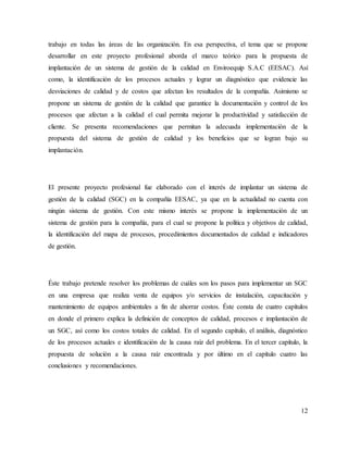 12
trabajo en todas las áreas de las organización. En esa perspectiva, el tema que se propone
desarrollar en este proyecto profesional aborda el marco teórico para la propuesta de
implantación de un sistema de gestión de la calidad en Enviroequip S.A.C (EESAC). Así
como, la identificación de los procesos actuales y lograr un diagnóstico que evidencie las
desviaciones de calidad y de costos que afectan los resultados de la compañía. Asimismo se
propone un sistema de gestión de la calidad que garantice la documentación y control de los
procesos que afectan a la calidad el cual permita mejorar la productividad y satisfacción de
cliente. Se presenta recomendaciones que permitan la adecuada implementación de la
propuesta del sistema de gestión de calidad y los beneficios que se logran bajo su
implantación.
El presente proyecto profesional fue elaborado con el interés de implantar un sistema de
gestión de la calidad (SGC) en la compañía EESAC, ya que en la actualidad no cuenta con
ningún sistema de gestión. Con este mismo interés se propone la implementación de un
sistema de gestión para la compañía, para el cual se propone la política y objetivos de calidad,
la identificación del mapa de procesos, procedimientos documentados de calidad e indicadores
de gestión.
Éste trabajo pretende resolver los problemas de cuáles son los pasos para implementar un SGC
en una empresa que realiza venta de equipos y/o servicios de instalación, capacitación y
mantenimiento de equipos ambientales a fin de ahorrar costos. Éste consta de cuatro capítulos
en donde el primero explica la definición de conceptos de calidad, procesos e implantación de
un SGC, así como los costos totales de calidad. En el segundo capítulo, el análisis, diagnóstico
de los procesos actuales e identificación de la causa raíz del problema. En el tercer capítulo, la
propuesta de solución a la causa raíz encontrada y por último en el capítulo cuatro las
conclusiones y recomendaciones.
 