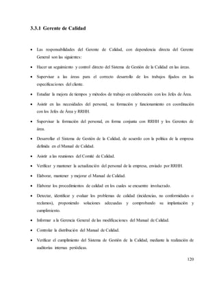 120
3.3.1 Gerente de Calidad
 Las responsabilidades del Gerente de Calidad, con dependencia directa del Gerente
General son las siguientes:
 Hacer un seguimiento y control directo del Sistema de Gestión de la Calidad en las áreas.
 Supervisar a las áreas para el correcto desarrollo de los trabajos fijados en las
especificaciones del cliente.
 Estudiar la mejora de tiempos y métodos de trabajo en colaboración con los Jefes de Área.
 Asistir en las necesidades del personal, su formación y funcionamiento en coordinación
con los Jefes de Área y RRHH.
 Supervisar la formación del personal, en forma conjunta con RRHH y los Gerentes de
área.
 Desarrollar el Sistema de Gestión de la Calidad, de acuerdo con la política de la empresa
definida en el Manual de Calidad.
 Asistir a las reuniones del Comité de Calidad.
 Verificar y mantener la actualización del personal de la empresa, enviado por RRHH.
 Elaborar, mantener y mejorar el Manual de Calidad.
 Elaborar los procedimientos de calidad en los cuales se encuentre involucrado.
 Detectar, identificar y evaluar los problemas de calidad (incidencias, no conformidades o
reclamos), proponiendo soluciones adecuadas y comprobando su implantación y
cumplimiento.
 Informar a la Gerencia General de las modificaciones del Manual de Calidad.
 Controlar la distribución del Manual de Calidad.
 Verificar el cumplimiento del Sistema de Gestión de la Calidad, mediante la realización de
auditorías internas periódicas.
 
