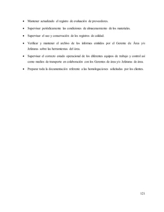 121
 Mantener actualizado el registro de evaluación de proveedores.
 Supervisar periódicamente las condiciones de almacenamiento de los materiales.
 Supervisar el uso y conservación de los registros de calidad.
 Verificar y mantener el archivo de los informes emitidos por el Gerente de Área y/o
Jefaturas sobre las herramientas del área.
 Supervisar el correcto estado operacional de los diferentes equipos de trabajo y control así
como medios de transporte en colaboración con los Gerentes de área y/o Jefaturas de área.
 Preparar toda la documentación referente a las homologaciones solicitadas por los clientes.
 