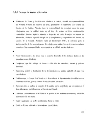 122
3.3.2 Gerente de Ventas y Servicios
 El Gerente de Ventas y Servicios con relación a la calidad, asumirá las responsabilidades
del Gerente General en ausencia de éste; garantizando el seguimiento del Sistema de
Gestión de la Calidad. Además, tiene la responsabilidad de coordinar todos los temas
relacionados con la calidad tanto en el área de ventas, servicios, administración,
contabilidad, finanzas, logística, almacén y despacho, así como, la mejora del sistema de
información, haciendo especial hincapié en el cumplimiento y seguimiento del Sistema de
Gestión de la Calidad. Asimismo, tiene en Enviroequip SAC., la autoridad para la
implementación de los procedimientos de trabajo para realizar los servicios encomendados
en su área. Sus responsabilidades con respecto a la calidad son los siguientes:

 Asistir técnicamente a las áreas para el correcto desarrollo de los trabajos fijados en las
especificaciones del cliente.
 Comprobar que los trabajos se llevan a cabo con los materiales, medios y personal
adecuado.
 Recepción, control y distribución de la documentación de calidad aplicable al área y su
cumplimiento.
 Colabora con el Gerente de Calidad en el desarrollo de la documentación de calidad que se
considere necesaria, para el control de las actividades en el área.
 Recopilar datos y analizar la situación de la calidad en las actividades que se realizan en el
área, informando periódicamente al Gerente de Calidad.
 Colaborar con el Gerente de Calidad en la gestión de las acciones correctoras y resolución
de reclamación del cliente.
 Hacer seguimiento de las No Conformidad hasta su cierre.
 Asistir o delegar asistencia a las reuniones con el cliente.
 