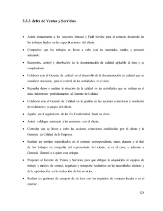124
3.3.3 Jefes de Ventas y Servicios
 Asistir técnicamente a los Asesores Inhouse y Field Service para el correcto desarrollo de
los trabajos fijados en las especificaciones del cliente.
 Comprobar que los trabajos se llevan a cabo con los materiales, medios y personal
adecuado.
 Recepción, control y distribución de la documentación de calidad aplicable al área y su
cumplimiento.
 Colabora con el Gerente de calidad en el desarrollo de la documentación de calidad que se
considere necesaria, para el control de las actividades en el área.
 Recopilar datos y analizar la situación de la calidad en las actividades que se realizan en el
área, informando periódicamente al Gerente de Calidad.
 Colaborar con el Gerente de Calidad en la gestión de las acciones correctoras y resolución
de reclamamos o quejas del cliente.
 Ayudar en el seguimiento de las No Conformidad hasta su cierre.
 Asistir o delegar asistencia a las reuniones con el cliente.
 Controlar que se lleven a cabo las acciones correctoras establecidas por el cliente y la
Gerencia de Calidad de la Empresa.
 Realizar los trámites especificados en el contrato correspondiente, antes, durante y al final
de los trabajos en compañía del representante del cliente, si es el caso, e informar a
Gerencia General o a quien esta delegue.
 Proponer al Gerente de Ventas y Servicios para que delegue la adquisición de equipos de
trabajo y medios de control, seguridad y transporte basándose en las necesidades técnicas y
de la optimización en la realización de los servicios.
 Realizar las gestiones de compras de su área con los requisitos de compras locales o en el
exterior.
 
