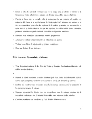125
 Llevar a cabo la actividad comercial que se le asigne ante el cliente e informar a la
Gerencia de Ventas y Servicios o a quien ésta delegue los posibles nuevos objetivos.
 Cumplir y hacer que se cumpla toda la documentación que requiera el pedido, por
exigencia del cliente y la gestión interna de Enviroequip SAC Mantener un archivo en el
área correspondiente con todos los registros de la calidad generados por su actuación en
cada servicio y darán evidencia de que los objetivos de calidad están siendo cumplidos,
pudiendo ser revisados por la Gerencia de Calidad o el personal autorizado.
 Participar en la realización de auditorías internas programadas.
 Actualizar y verificar el cumplimiento de indicadores de gestión.
 Verificar que el área de trabajo esté en óptimas condiciones.
 Otras que deriven de sus funciones.
3.3.4 Asesores Comerciales e Inhouse
 Tiene dependencia directa de los Jefes de Ventas y Servicios. Sus funciones inherentes a la
calidad son las siguientes:

 Prepara la oferta económica y técnica solicitada por cada cliente en concordancia con las
normas de la compañía y conforme a lo coordinado con el jefe de ventas y servicios.
 Realizar las coordinaciones necesarias con el personal de servicios para la realización de
los trabajos y tiempos de entrega.
 Mantener comunicación directa con los proveedores para la entrega oportuna de la
mercadería. Asimismo, con el personal de servicios para la entrega de los trabajos.
 Coordinar reuniones con los clientes y Field Service si fuera necesario.
 