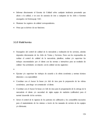 126
 Informar directamente al Gerente de Calidad sobre cualquier incidencia presentada que
afecte a la calidad, o en caso de ausencia de éste a cualquiera de los Jefes o Gerentes
encargados de Enviroequip SAC.
 Mantener los registros de calidad correspondientes.
 Otras que se deriven de sus funciones.
3.3.5 Field Service
 Encargados del control de calidad de la mercadería y realización de los servicios, además
dependen directamente de los Jefes de Ventas y Servicios. Éstos son los responsables de
realizar el control de calidad de la mercadería, planificar, realizar y/o supervisar los
trabajos encomendados por el cliente con las normas e instructivos para un resultado de
calidad. Sus actividades en relación con la calidad son las siguientes:

 Ejecutar y/o supervisar los trabajos de acuerdo a la oferta económica y normas técnicas
inherentes a su especialidad.
 Coordinar con el Asesor In house y/o Jefe de área para la preparación de las ofertas
económicas, para luego ser comunicado al cliente.
 Coordinar con el Asesor In house y/o Jefe de área para la programación de la entrega de la
mercadería al cliente y/o necesidad de algún equipo de medición (calibrador) para el
normal desarrollo de los servicios.
 Llevar el control de la vigencia de los patrones de calibración y los consumibles necesarios
para el mantenimiento de los mismos a través de los manuales de servicio de los equipos
y/o fabricante.
 