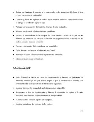 127
 Realizar sus funciones de acuerdo a lo contemplado en los instructivos del cliente si fuese
el caso, como actas de conformidad.
 Controlar y firmar los registros de calidad de los trabajos realizados, conservándolos hasta
su entrega al coordinador o jefe de área.
 Participar en la realización de Auditorías Internas de estar calificados.
 Mantener sus áreas de trabajo en óptimas condiciones.
 Ejecutar el mantenimiento de los equipos de forma correcta a través de la guía de los
manuales de operación y/o servicios y constatar con el proveedor que se realiza con los
medios correctos para esta operación.
 Entrenar a los usuarios finales conforme sus necesidades.
 Enviar informes del servicio a la Gerencia de Calidad.
 Restringir el acceso a áreas de trabajo a personas no autorizadas.
 Otras que se deriven de sus funciones.
3.3.6 Soporte SAP
 Tiene dependencia directa del área de Administración y Finanzas su jurisdicción es
netamente operativo ya sea por medios propios o por la tercerización de servicios. Sus
responsabilidades con respecto a la Calidad son los siguientes:
 Mantener información resguardada en la infraestructura disponible.
 Recomendar al área de Administración y Finanzas la adquisición de equipos o licencias
requeridas para el normal desenvolvimiento de las operaciones.
 Mantener control sobre los equipos en la empresa.
 Mantener actualizada las versiones de los equipos.
 