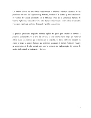 13
Las fuentes usadas en este trabajo corresponden a materiales didácticos recibidos de los
profesores del curso de Organización y Métodos, Gestión de la Calidad y libros electrónicos
de Gestión de Calidad encontrados en la biblioteca virtual de la Universidad Peruana de
Ciencias Aplicadas y otros sitios web. Estas fuentes corresponden a varios autores reconocidos
y con gran experiencia en temas de calidad y gestión por procesos.
El proyecto profesional propuesto pretende explicar los pasos para orientar la empresa a
procesos, comenzando por el área de servicios, ya que tomaría mayor tiempo en evaluar al
detalle todos los procesos que se realizan en la compañía. Es decir, existe una limitación en
cuanto a tiempo y recursos humanos que conformen un equipo de trabajo. Asimismo, requiere
un compromiso de la alta gerencia para que la propuesta de implementación del sistema de
gestión de la calidad se implemente y funcione.
 