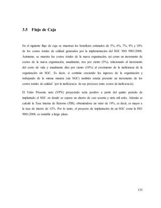 135
3.5 Flujo de Caja
En el siguiente flujo de caja se muestran los beneficios estimados de 5%, 6%, 7%, 8% y 10%
de los costos totales de calidad generados por la implementación del SGC ISO 9001:2008.
Asimismo, se muestra los costos totales de la nueva organización, así como un incremento de
costos de la nueva organización, anualmente, tres por ciento (3%), relacionado al incremento
del costo de vida y anualmente diez por ciento (10%) al crecimiento de la ineficiencia de la
organización sin SGC. Es decir, si continúa creciendo los ingresos de la organización y
trabajando de la misma manera (sin SGC) también estaría presente un incremento de los
costos totales de calidad ´por la ineficiencia de sus procesos (más costos de ineficiencia).
El Valor Presente neto (VPN) proyectado sería positivo a partir del quinto periodo de
implantado el SGC en donde se espera un ahorro de casi sesenta y siete mil soles. Además se
calculó la Tasa Interna de Retorno (TIR), obteniéndose un valor de 19%, es decir, es mayor a
la tasa de interés de 12%. Por lo tanto, el proyecto de implantación de un SGC como la ISO
9001:2008, es rentable a largo plazo.
 
