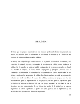 14
RESUMEN
El tema que se propuso desarrollar en este proyecto profesional aborda una propuesta de
mejora de procesos para la implantación de un Sistema de Gestión de la Calidad en una
empresa de venta de equipos de medio ambiente.
El trabajo está compuesto por cuatro capítulos. En el primero, se desarrolla la definición y los
conceptos de calidad, procesos, implantación de un sistema de calidad, costos totales de la
calidad. En el segundo, se realiza el análisis y diagnóstico de los procesos actuales en el cual
se describe la empresa, la visión, misión, organigrama y principales procesos que la
conforman, la identificación e implicancias de los problemas de calidad, identificación de los
costos a través de las herramientas de calidad. En el tercer capítulo se evalúa la propuesta de
solución en donde se define el manual de calidad, asimismo, se propone un plan de
documentación, plan de implementación de los procesos por área, plan de capacitación, plan
de auditoría y finalmente el flujo de caja. De este modo, llegamos a la conclusión de que si
invertimos en una implementación de un sistema de gestión de la calidad en la empresa
lograremos un ahorro significativo a partir del quinto periodo de la implantación y un
incremento en la productividad total de la organización.
 