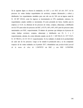 146
En la siguiente figura se observa la simulación, sin SGC y con SGC del año 2017, de los
procesos de ventas (incluye requerimientos de servicios), compras (facturación y cobro) y
distribución. Los requerimientos atendidos para este año son de 348 con un ingreso anual de
S/. 20 807 424.64, como los ingresos se incrementarán en 10% anualmente, entonces, los
requerimientos anuales también se incrementan. El costo promedio de horas- hombre para la
empresa es S/.26. La eficiencia de los procesos de ventas, compras, almacenaje y distribución
son de 55% para todos los procesos sin SGC y 65.5%, 66%, 66%, 66% para los procesos antes
mencionados con SGC, respectivamente. El número de personas que trabajan en el proceso de
ventas (incluye servicios), compras, almacenaje y distribución son 22, 3, 1 y 2
respectivamente, además, los costos laborales anuales son de S/. 1 449 944.23, S/. 197 719.67,
S/. 65 906.56 y S/.131 813.11 respectivamente. Se ha realizado el cálculo de la productividad
de cada uno de los procesos. Luego se ha sumado la producción neta y se ha comparado
respecto de las ventas realizadas en el periodo 2017, obteniéndose una productividad parcial
de la mano de obra de 1.39470723 sin SGC y con SGC 1.67047888.
 