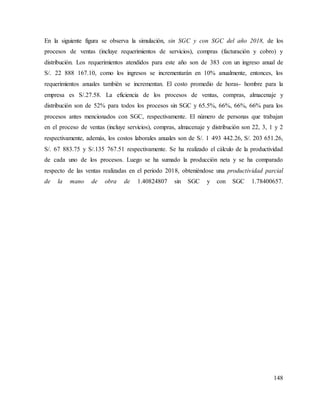 148
En la siguiente figura se observa la simulación, sin SGC y con SGC del año 2018, de los
procesos de ventas (incluye requerimientos de servicios), compras (facturación y cobro) y
distribución. Los requerimientos atendidos para este año son de 383 con un ingreso anual de
S/. 22 888 167.10, como los ingresos se incrementarán en 10% anualmente, entonces, los
requerimientos anuales también se incrementan. El costo promedio de horas- hombre para la
empresa es S/.27.58. La eficiencia de los procesos de ventas, compras, almacenaje y
distribución son de 52% para todos los procesos sin SGC y 65.5%, 66%, 66%, 66% para los
procesos antes mencionados con SGC, respectivamente. El número de personas que trabajan
en el proceso de ventas (incluye servicios), compras, almacenaje y distribución son 22, 3, 1 y 2
respectivamente, además, los costos laborales anuales son de S/. 1 493 442.26, S/. 203 651.26,
S/. 67 883.75 y S/.135 767.51 respectivamente. Se ha realizado el cálculo de la productividad
de cada uno de los procesos. Luego se ha sumado la producción neta y se ha comparado
respecto de las ventas realizadas en el periodo 2018, obteniéndose una productividad parcial
de la mano de obra de 1.40824807 sin SGC y con SGC 1.78400657.
 