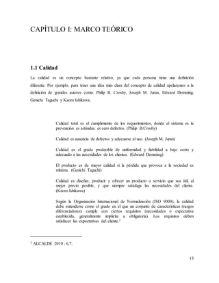 15
CAPÍTULO I: MARCO TEÓRICO
1.1 Calidad
La calidad es un concepto bastante relativo, ya que cada persona tiene una definición
diferente. Por ejemplo, para tener una idea más clara del concepto de calidad apelaremos a la
definición de grandes autores como: Philip B. Crosby, Joseph M. Juran, Edward Demming,
Genichi Taguchi y Kaoro Ishikawa.
Calidad total es el cumplimiento de los requerimientos, donde el sistema es la
prevención es estándar, es cero defectos. (Philip B.Crosby)
Calidad es ausencia de defectos y adecuarse al uso. (Joseph M. Juran)
Calidad es el grado predecible de uniformidad y fiabilidad a bajo costo y
adecuado a las necesidades de los clientes. (Edward Demming)
El producto es de mayor calidad si la pérdida que provoca a la sociedad es
mínima. (Genichi Taguchi)
Calidad es diseñar, producir y ofrecer un producto o servicio que sea útil, al
mejor precio posible, y que siempre satisfaga las necesidades del cliente.
(Kaoro Ishikawa)
Según la Organización Internacional de Normalización (ISO 9000), la calidad
debe entenderse como el grado en el que un conjunto de características (rasgos
diferenciadores) cumple con ciertos requisitos (necesidades o expectativa
establecida, generalmente implícita u obligatoria). Los requisitos deben
satisfacer las expectativas del cliente.2
2 ALCALDE 2010 : 6,7.
 