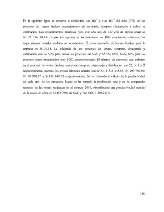 150
En la siguiente figura se observa la simulación, sin SGC y con SGC del año 2019, de los
procesos de ventas (incluye requerimientos de servicios), compras (facturación y cobro) y
distribución. Los requerimientos atendidos para este año son de 422 con un ingreso anual de
S/. 25 176 983.81, como los ingresos se incrementarán en 10% anualmente, entonces, los
requerimientos anuales también se incrementan. El costo promedio de horas- hombre para la
empresa es S/.30.14. La eficiencia de los procesos de ventas, compras, almacenaje y
distribución son de 50% para todos los procesos sin SGC y 65.5%, 66%, 66%, 66% para los
procesos antes mencionados con SGC, respectivamente. El número de personas que trabajan
en el proceso de ventas (incluye servicios), compras, almacenaje y distribución son 22, 3, 1 y 2
respectivamente, además, los costos laborales anuales son de S/. 1 538 245.83, S/. 209 760.80,
S/. 69 920.27 y S/.139 840.53 respectivamente. Se ha realizado el cálculo de la productividad
de cada uno de los procesos. Luego se ha sumado la producción neta y se ha comparado
respecto de las ventas realizadas en el periodo 2019, obteniéndose una productividad parcial
de la mano de obra de 1.44610986 sin SGC y con SGC 1.90524974.
 