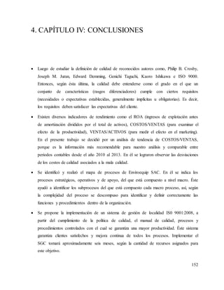 152
4. CAPÍTULO IV: CONCLUSIONES
 Luego de estudiar la definición de calidad de reconocidos autores como, Philip B. Crosby,
Joseph M. Juran, Edward Demming, Genichi Taguchi, Kaoro Ishikawa e ISO 9000.
Entonces, según ésta última, la calidad debe entenderse como el grado en el que un
conjunto de características (rasgos diferenciadores) cumple con ciertos requisitos
(necesidades o expectativas establecidas, generalmente implícitas u obligatorias). Es decir,
los requisitos deben satisfacer las expectativas del cliente.
 Existen diversos indicadores de rendimiento como el ROA (ingresos de explotación antes
de amortización divididos por el total de activos), COSTOS/VENTAS (para examinar el
efecto de la productividad), VENTAS/ACTIVOS (para medir el efecto en el marketing).
En el presente trabajo se decidió por un análisis de tendencia de COSTOS/VENTAS,
porque es la información más recomendable para nuestro análisis y comparable entre
periodos contables desde el año 2010 al 2013. En él se lograron observar las desviaciones
de los costos de calidad asociados a la mala calidad.
 Se identificó y realizó el mapa de procesos de Enviroequip SAC. En él se indica los
procesos estratégicos, operativos y de apoyo, del que está compuesto a nivel macro. Éste
ayudó a identificar los subprocesos del que está compuesto cada macro proceso, así, según
la complejidad del proceso se descompuso para identificar y definir correctamente las
funciones y procedimientos dentro de la organización.
 Se propone la implementación de un sistema de gestión de localidad IS0 9001:2008, a
partir del cumplimiento de la política de calidad, el manual de calidad, procesos y
procedimientos controlados con el cual se garantiza una mayor productividad. Éste sistema
garantiza clientes satisfechos y mejora continua de todos los procesos. Implementar el
SGC tomará aproximadamente seis meses, según la cantidad de recursos asignados para
este objetivo.
 