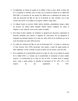 153
 Al implementar un sistema de gestión de la calidad, si bien es cierto, desde el primer año
no se recuperará lo invertido, pero al contar con un sistema de gestión de la calidad ISO
9001:2008 y la presencia de una gerencia de calidad para su mantención del sistema éste
avala una proyección del flujo de caja en un horizonte de cinco periodos, con el cual,
veremos que invertir en la calidad es un negocio rentable a largo plazo.
 Un enfoque basado en procesos brinda muchos beneficios, principalmente, integra y alínea
los procesos de manera idónea logrando obtener mejores resultados, los cuales se
reflejaran en una reducción de los costos totales de calidad.
 De la lluvia de ideas realizado, los problemas se agruparon por frecuencia e importancia en
dieciocho problemas para elaborar el diagrama de causa-efecto. De esa agrupación se
desprende que debemos priorizar en el veinte por ciento (20%) de los problemas que son la
causa del ochenta por ciento (80%) de estos.
 Se realizó una estimación del flujo de caja de Enviroequip SAC., en donde se calculó que
el Valor Presente Neto (VPN) proyectado sería positivo a partir del quinto periodo de
haber implantado el SGC en donde se espera un ahorro de casi sesenta y siete mil soles.
 De la simulación de la productividad parcial de la mano de obra con un sistema de gestión
de la calidad (SGC), se concluye que la productividad se incrementa en mayor medida
respecto a la productividad de la mano de obra sin SGC, en donde desde el segundo,
tercer, cuarto y quinto periodo se obtendría un incremento de 8%, 20%, 27% y 32%
respecto de una organización sin SGC.
 