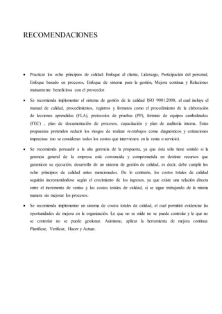 RECOMENDACIONES
 Practicar los ocho principios de calidad: Enfoque al cliente, Liderazgo, Participación del personal,
Enfoque basado en procesos, Enfoque de sistema para la gestión, Mejora continua y Relaciones
mutuamente beneficiosa con el proveedor.
 Se recomienda implementar el sistema de gestión de la calidad ISO 9001:2008, el cual incluye el
manual de calidad, procedimientos, registros y formatos como el procedimiento de la elaboración
de lecciones aprendidas (FLA), protocolos de pruebas (PP), formato de equipos canibalizados
(FEC) , plan de documentación de procesos, capacitación y plan de auditoría interna. Estas
propuestas pretenden reducir los riesgos de realizar re-trabajos como diagnósticos y cotizaciones
imprecisas (no se consideran todos los costos que intervienen en la venta o servicio).
 Se recomienda persuadir a la alta gerencia de la propuesta, ya que ésta sólo tiene sentido si la
gerencia general de la empresa está convencida y comprometida en destinar recursos que
garanticen su ejecución, desarrollo de un sistema de gestión de calidad, es decir, debe cumplir los
ocho principios de calidad antes mencionados. De lo contrario, los costos totales de calidad
seguirán incrementándose según el crecimiento de los ingresos, ya que existe una relación directa
entre el incremento de ventas y los costos totales de calidad, si se sigue trabajando de la misma
manera sin mejorar los procesos.
 Se recomienda implementar un sistema de costos totales de calidad, el cual permitirá evidenciar las
oportunidades de mejora en la organización. Lo que no se mide no se puede controlar y lo que no
se controlar no se puede gestionar. Asimismo, aplicar la herramienta de mejora continua:
Planificar, Verificar, Hacer y Actuar.
 