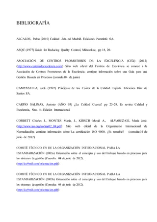 BIBLIOGRAFÍA
ALCALDE, Pablo (2010) Calidad .2da. ed. Madrid. Ediciones Paraninfo SA.
ASQC (1977) Guide for Reducing Quality Control, Milwankee, pp 18, 20.
ASOCIACIÓN DE CENTROS PROMOTORES DE LA EXCELENCIA (CEX) (2012)
(http://www.centrosdeexcelencia.com/) Sitio web oficial del Centros de Excelencia se conoce a la
Asociación de Centros Promotores de la Excelencia; contiene información sobre una Guía para una
Gestión Basada en Procesos (consulta:04 de junio)
CAMPANELLA, Jack (1992) Principios de los Costes de la Calidad. España. Ediciones Diaz de
Santos SA.
CARPIO SALINAS, Antonio (AÑO 03) ¿La Calidad Cuesta? pp 25-29. En revista Calidad y
Excelencia, Nro. 14. Edición Internacional.
CORBETT Charles J., MONTES María, J., KIRSCH Mavid A., ÁLVAREZ-GIL María José.
(http://www.iso.org/iso/ims02_04.pdf) Sitio web oficial de la Organización Internacional de
Normalización; contiene información sobre La certificación ISO 9000, ¿Es rentable? (consulta:04 de
junio de 2012)
COMITÉ TÉCNICO 176 DE LA ORGANIZACIÓN INTERNACIONAL PARA LA
ESTANDARIZACIÓN (2003a) Orientación sobre el concepto y uso del Enfoque basado en procesos para
los sistemas de gestión (Consulta: 04 de junio de 2012).
(http://iso9mil.com/orientacion.pdf)
COMITÉ TÉCNICO 176 DE LA ORGANIZACIÓN INTERNACIONAL PARA LA
ESTANDARIZACIÓN (2003b) Orientación sobre el concepto y uso del Enfoque basado en procesos para
los sistemas de gestión (Consulta: 04 de junio de 2012).
(http://iso9mil.com/orientacion.pdf)
 