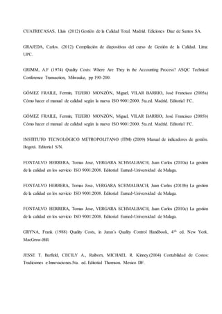 CUATRECASAS, Lluis (2012) Gestión de la Calidad Total. Madrid. Ediciones Diaz de Santos SA.
GRAJEDA, Carlos. (2012) Compilación de diapositivas del curso de Gestión de la Calidad. Lima:
UPC.
GRIMM, A.F (1974) Quality Costs: Where Are They in the Accounting Process? ASQC Technical
Conference Transaction, Milwauke, pp 190-200.
GÓMEZ FRAILE, Fermín, TEJERO MONZÓN, Miguel, VILAR BARRIO, José Francisco (2005a)
Cómo hacer el manual de calidad según la nueva ISO 9001:2000. 5ta.ed. Madrid. Editorial FC.
GÓMEZ FRAILE, Fermín, TEJERO MONZÓN, Miguel, VILAR BARRIO, José Francisco (2005b)
Cómo hacer el manual de calidad según la nueva ISO 9001:2000. 5ta.ed. Madrid. Editorial FC.
INSTITUTO TECNOLÓGICO METROPOLITANO (ITM) (2009) Manual de indicadores de gestión.
Bogotá. Editorial S/N.
FONTALVO HERRERA, Tomas Jose, VERGARA SCHMALBACH, Juan Carlos (2010a) La gestión
de la calidad en los servicio ISO 9001:2008. Editorial Eumed-Universidad de Malaga.
FONTALVO HERRERA, Tomas Jose, VERGARA SCHMALBACH, Juan Carlos (2010b) La gestión
de la calidad en los servicio ISO 9001:2008. Editorial Eumed-Universidad de Malaga.
FONTALVO HERRERA, Tomas Jose, VERGARA SCHMALBACH, Juan Carlos (2010c) La gestión
de la calidad en los servicio ISO 9001:2008. Editorial Eumed-Universidad de Malaga.
GRYNA, Frank (1988) Quality Costs, in Juran´s Quality Control Handbook, 4th ed. New York.
MacGraw-Hill.
JESSE T. Barfield, CECILY A., Raiborn, MICHAEL R. Kinney.(2004) Contabilidad de Costos:
Tradiciones e Innovaciones.5ta. ed. Editotial Thomson. Mexico DF.
 