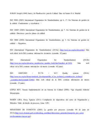 JURAN Joseph (1990) Juran y la Planificación para la Calidad. Diaz de Santos S.A. Madrid
ISO 9000 (2005) International Organization for Standardization, pp 6, 17. En: Sistemas de gestión de
la calidad -Fundamentos y vocabulario. 
ISO 10005 (2005) International Organization for Standardization, pp 7. En: Sistemas de gestión de la
calidad- Directrices para los planes de calidad.
ISO 9000 (2008) International Organization for Standardization, pp 3. En: Sistemas de gestión de
calidad — Requisitos.
ISO (International Organization for Standardization) (2014a) (http://www.iso.org/iso/about.htm) Sitio
web oficial de la ISO; contiene información de interés (consulta: 02 junio).
ISO (International Organization for Standardization) (2014b)
(http://www.iso.org/iso/about/iso_members/iso_member_body.htm?member_id=2036 Sitio web
oficial de la ISO; contiene información de interés (consulta: 02 junio).
ISO 10005:2005 / TC176 / SC2 Quality systems (2014).
(http://www.iso.org/iso/home/standards_development/list_of_iso_technical_committees/iso_technical
_committee.htm?commid=53896) Sitio web oficial de la ISO; contiene información de interés
(consulta: 23 junio).
LÓPEZ REY, Susana Implementación de un Sistema de Calidad (2006). Vigo (España) Editorial
Ideaspropias.
MARÍN LIRA, Percy Ygnacio (2011) Compilación de diapositivas del curso de Organización y
Métodos: Taller de diseño de procesos. Lima: UPC.
MINISTERIO DE FOMENTO (2005) La gestión por procesos (consulta: 04 de junio de
2012).(http://www.fomento.gob.es/mfom/lang_castellano/direcciones_generales/transporte_por_carret
era/documentos/mejora/gp/)
 