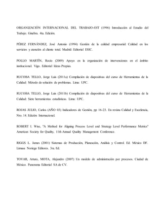 ORGANIZACIÓN INTERNACIONAL DEL TRABAJO-OIT (1996) Introducción al Estudio del
Trabajo. Ginebra. 4ta. Edición.
PÉREZ FERNÁNDEZ, José Antonio (1994) Gestión de la calidad empresarial: Calidad en los
servicios y atención al cliente total. Madrid: Editorial ESIC.
POLLO MARTÍN, Rocío (2009) Apoyo en la organización de intervenciones en el ámbito
institucional. Vigo. Editorial Ideas Propias.
RUCOBA TELLO, Jorge Luis (2011a) Compilación de diapositivas del curso de Herramientas de la
Calidad: Método de solución de problemas. Lima: UPC.
RUCOBA TELLO, Jorge Luis (2011b) Compilación de diapositivas del curso de Herramientas de la
Calidad: Siete herramientas estadísticas. Lima: UPC.
ROJAS JULIO, Carlos (AÑO 03) Indicadores de Gestión, pp 16-23. En revista Calidad y Excelencia,
Nro. 14. Edición Internacional.
ROBERT I. Wise, "A Method for Aligning Process Level and Strategy Level Performance Metrics"
American Society for Quality, 11th Annual Quality Management Conference.
RIGGS L. James (2001) Sistemas de Producción, Planeación, Análisis y Control. Ed. México DF.
Limusa Noriega Editores. 3ra. Ed.
TOVAR, Arturo, MOTA, Alejandro (2007) Un modelo de administración por procesos. Ciudad de
México. Panorama Editorial SA de CV.
 