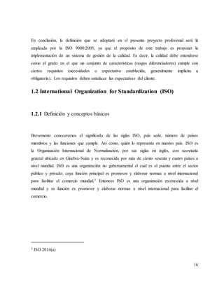 16
En conclusión, la definición que se adoptará en el presente proyecto profesional será la
empleada por la ISO 9000:2005, ya que el propósito de este trabajo es proponer la
implementación de un sistema de gestión de la calidad. Es decir, la calidad debe entenderse
como el grado en el que un conjunto de características (rasgos diferenciadores) cumple con
ciertos requisitos (necesidades o expectativa establecida, generalmente implícita u
obligatoria). Los requisitos deben satisfacer las expectativas del cliente.
1.2 International Organization for Standardization (ISO)
1.2.1 Definición y conceptos básicos
Brevemente conoceremos el significado de las siglas ISO, país sede, número de países
miembros y las funciones que cumple. Así como, quién lo representa en nuestro país. ISO es
la Organización Internacional de Normalización, por sus siglas en inglés, con secretaría
general ubicado en Ginebra-Suiza y es reconocida por más de ciento sesenta y cuatro países a
nivel mundial. ISO es una organización no gubernamental el cual es el puente entre el sector
público y privado; cuya función principal es promover y elaborar normas a nivel internacional
para facilitar el comercio mundial.3 Entonces ISO es una organización reconocida a nivel
mundial y su función es promover y elaborar normas a nivel internacional para facilitar el
comercio.
3 ISO 2014(a)
 
