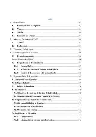 Índice
1. Generalidades...............................................................................................................163
1.1 Presentación de la empresa................................................................................163
1.2 Visión...................................................................................................................164
1.3 Misión..................................................................................................................164
1.4 Productos y Servicios .........................................................................................164
2. Alcance y Exclusiones del SGC...................................................................................164
2.1 Alcance.................................................................................................................165
2.2 Exclusiones..........................................................................................................165
3. Términos y Definiciones..............................................................................................165
4. Sistema de gestión de la calidad ..................................................................................166
4.1 Requisitos generales ...........................................................................................166
Fuente: Elaboración Propia .............................................................................................166
4.2 Requisitos de la documentación ........................................................................167
4.2.1 Generalidades ..............................................................................................167
4.2.2 Manual del Sistema de Gestión de la Calidad ..........................................167
4.2.3 Control de Documentos y Registros (4.2.4)...............................................168
5. Responsabilidad de la gerencia....................................................................................169
5.1 Compromiso de la gerencia ....................................................................................169
5.2 Enfoque al cliente ....................................................................................................169
5.3 Política de la calidad...........................................................................................170
5.4 Planificación.............................................................................................................170
5.4.1 Objetivos del Sistema de Gestión de la Calidad ............................................170
5.4.2 Planificación del Sistema de Gestión de la Calidad ......................................171
5.5 Responsabilidad, autoridad y comunicación ........................................................172
5.5.1 Responsabilidad de la dirección......................................................................172
5.5.2 Representante de la dirección .........................................................................172
5.5.3 Comunicación Interna .....................................................................................172
5.6 Revisión por la Dirección........................................................................................173
5.6.1 Generalidades ..............................................................................................173
5.6.2 Información de entrada para la revisión...................................................173
 