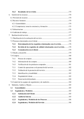 5.6.3 Resultados de la revisión.............................................................................174
6. Gestión de los recursos ................................................................................................174
6.1 Provisión de recursos ................................................................................................174
6.2 Recursos humanos.....................................................................................................174
6.2.1 Generalidades.....................................................................................................174
6.2.2 Competencia, toma de conciencia y formación .................................................175
6.3 Infraestructura ...........................................................................................................176
6.4 Ambiente de trabajo ..................................................................................................177
7 Realización del servicio ...............................................................................................177
7.1 Planificación de la realización del servicio ...............................................................177
7.2 Procesos relacionados con el cliente .........................................................................178
7.2.1 Determinación de los requisitos relacionados con el servicio..................178
7.2.2 Revisión de los requisitos de calidad relacionados con el servicio..........178
7.2.3 Comunicación con el cliente .......................................................................179
7.3 Diseño y desarrollo....................................................................................................179
7.4 Compras ....................................................................................................................180
7.4.1 Proceso de compras.......................................................................................180
7.4.2 Información de las compras ..........................................................................180
7.4.3 Verificación de los productos comprados .....................................................181
7.5.1 Control de operaciones en la prestación del servicio ....................................182
7.5.2 Validación de la prestación del servicio........................................................182
7.5.3 Identificación y trazabilidad..........................................................................183
7.5.4 Propiedad del cliente .....................................................................................183
7.5.5 Preservación del producto .............................................................................184
7.6 Control de los equipos de seguimiento y de medición..............................................184
8 Medición, Análisis y Mejora........................................................................................185
1.1 Generalidades .....................................................................................................185
1.2 Seguimiento y Medición.....................................................................................185
1.2.1 Satisfacción del Cliente ...............................................................................185
1.2.2 Auditoría Interna ........................................................................................185
1.2.3 Seguimiento y Medición de los Procesos...................................................186
1.2.4 Seguimiento y Medición del Servicio .........................................................186
 