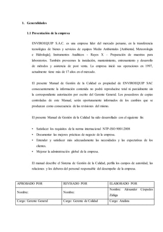 1. Generalidades
1.1 Presentación de la empresa
ENVIROEQUIP S.A.C. es una empresa líder del mercado peruano, en la transferencia
tecnológica de bienes y servicios de equipos Medio Ambientales [Ambiental, Meteorología
e Hidrología]; Instrumentos Analíticos - Rayos X – Preparación de muestras para
laboratorios. También proveemos la instalación, mantenimiento, entrenamiento y desarrollo
de métodos y asistencia de post venta. La empresa inició sus operaciones en 1997,
actualmente tiene más de 17 años en el mercado.
El presente Manual de Gestión de la Calidad es propiedad de ENVIROEQUIP SAC
consecuentemente la información contenida no podrá reproducirse total ni parcialmente sin
la correspondiente autorización por escrito del Gerente General. Los poseedores de copias
controladas de este Manual, serán oportunamente informados de los cambios que se
produzcan como consecuencia de las revisiones del mismo.
El presente Manual de Gestión de la Calidad ha sido desarrollado con el siguiente fin:
• Satisfacer los requisitos de la norma internacional NTP-ISO 9001:2008
• Documentar las mejores prácticas de negocio de la empresa.
• Entender y satisfacer más adecuadamente las necesidades y las expectativas de los
clientes.
• Mejorar la administración global de la empresa.
El manual describe el Sistema de Gestión de la Calidad, perfila los campos de autoridad, las
relaciones y los deberes del personal responsable del desempeño de la empresa.
APROBADO POR REVISADO POR ELABORADO POR
Nombre: Nombre:
Nombre: Alexander Céspedes
Zúñiga
Cargo: Gerente General Cargo: Gerente de Calidad Cargo: Analista
 
