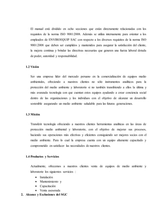 El manual está dividido en ocho secciones que están directamente relacionadas con los
requisitos de la norma ISO 9001:2008. Además se utiliza internamente para orientar a los
empleados de ENVIROEQUIP SAC con respecto a los diversos requisitos de la norma ISO
9001:2008 que deben ser cumplidos y mantenidos para asegurar la satisfacción del cliente,
la mejora continua y brindar las directivas necesarias que generen una fuerza laboral dotada
de poder, autoridad y responsabilidad.
1.2 Visión
Ser una empresa líder del mercado peruano en la comercialización de equipos medio
ambientales, ofreciendo a nuestros clientes no sólo instrumentos analíticos para la
protección del medio ambiente y laboratorio si no también transfiriendo a ellos la última y
más avanzada tecnología con que cuentan estos equipos ayudando a crear conciencia social
dentro de las organizaciones y los individuos con el objetivo de alcanzar un desarrollo
sostenible asegurando un medio ambiente saludable para las futuras generaciones.
1.3 Misión
Transferir tecnología ofreciendo a nuestros clientes herramientas analíticas en las áreas de
protección medio ambiental y laboratorio, con el objetivo de mejorar sus procesos,
haciendo sus operaciones más efectivas y eficientes consiguiendo ser mejores socios con el
medio ambiente. Para lo cual la empresa cuenta con un equipo altamente capacitado y
comprometido en satisfacer las necesidades de nuestros clientes.
1.4 Productos y Servicios
Actualmente, ofrecemos a nuestros clientes venta de equipos de medio ambiente y
laboratorio los siguientes servicios :
 Instalación
 Mantenimiento y
 Capacitación
 Venta asesorada
2. Alcance y Exclusiones del SGC
 