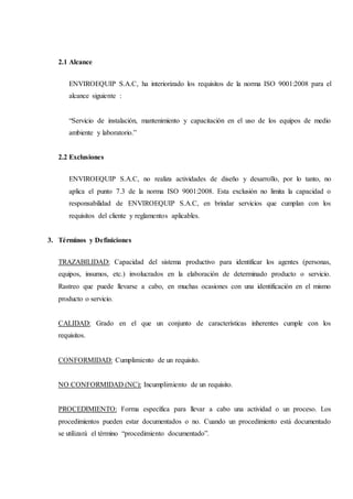 2.1 Alcance
ENVIROEQUIP S.A.C, ha interiorizado los requisitos de la norma ISO 9001:2008 para el
alcance siguiente :
“Servicio de instalación, mantenimiento y capacitación en el uso de los equipos de medio
ambiente y laboratorio.”
2.2 Exclusiones
ENVIROEQUIP S.A.C, no realiza actividades de diseño y desarrollo, por lo tanto, no
aplica el punto 7.3 de la norma ISO 9001:2008. Esta exclusión no limita la capacidad o
responsabilidad de ENVIROEQUIP S.A.C, en brindar servicios que cumplan con los
requisitos del cliente y reglamentos aplicables.
3. Términos y Definiciones
TRAZABILIDAD: Capacidad del sistema productivo para identificar los agentes (personas,
equipos, insumos, etc.) involucrados en la elaboración de determinado producto o servicio.
Rastreo que puede llevarse a cabo, en muchas ocasiones con una identificación en el mismo
producto o servicio.
CALIDAD: Grado en el que un conjunto de características inherentes cumple con los
requisitos.
CONFORMIDAD: Cumplimiento de un requisito.
NO CONFORMIDAD (NC): Incumplimiento de un requisito.
PROCEDIMIENTO: Forma específica para llevar a cabo una actividad o un proceso. Los
procedimientos pueden estar documentados o no. Cuando un procedimiento está documentado
se utilizará el término “procedimiento documentado”.
 