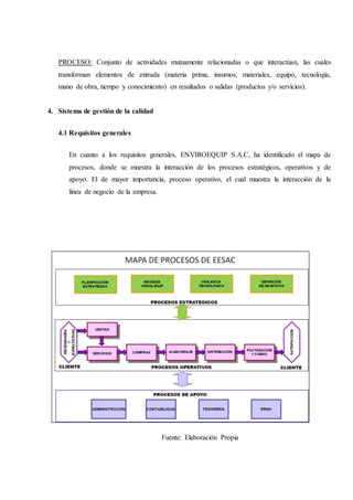 PROCESO: Conjunto de actividades mutuamente relacionadas o que interactúan, las cuales
transforman elementos de entrada (materia prima, insumos, materiales, equipo, tecnología,
mano de obra, tiempo y conocimiento) en resultados o salidas (productos y/o servicios).
4. Sistema de gestión de la calidad
4.1 Requisitos generales
En cuanto a los requisitos generales, ENVIROEQUIP S.A.C, ha identificado el mapa de
procesos, donde se muestra la interacción de los procesos estratégicos, operativos y de
apoyo. El de mayor importancia, proceso operativo, el cual muestra la interacción de la
línea de negocio de la empresa.
Fuente: Elaboración Propia
 