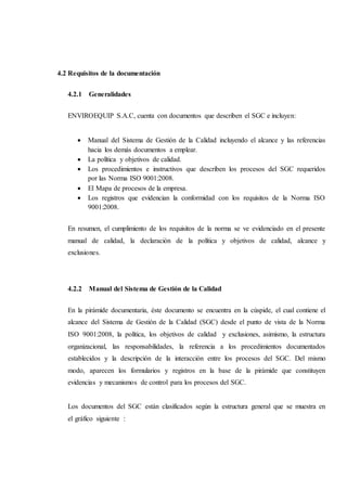 4.2 Requisitos de la documentación
4.2.1 Generalidades
ENVIROEQUIP S.A.C, cuenta con documentos que describen el SGC e incluyen:
 Manual del Sistema de Gestión de la Calidad incluyendo el alcance y las referencias
hacia los demás documentos a emplear.
 La política y objetivos de calidad.
 Los procedimientos e instructivos que describen los procesos del SGC requeridos
por las Norma ISO 9001:2008.
 El Mapa de procesos de la empresa.
 Los registros que evidencian la conformidad con los requisitos de la Norma ISO
9001:2008.
En resumen, el cumplimiento de los requisitos de la norma se ve evidenciado en el presente
manual de calidad, la declaración de la política y objetivos de calidad, alcance y
exclusiones.
4.2.2 Manual del Sistema de Gestión de la Calidad
En la pirámide documentaria, éste documento se encuentra en la cúspide, el cual contiene el
alcance del Sistema de Gestión de la Calidad (SGC) desde el punto de vista de la Norma
ISO 9001:2008, la política, los objetivos de calidad y exclusiones, asimismo, la estructura
organizacional, las responsabilidades, la referencia a los procedimientos documentados
establecidos y la descripción de la interacción entre los procesos del SGC. Del mismo
modo, aparecen los formularios y registros en la base de la pirámide que constituyen
evidencias y mecanismos de control para los procesos del SGC.
Los documentos del SGC están clasificados según la estructura general que se muestra en
el gráfico siguiente :
 