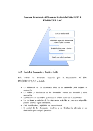 Estructura documentaria del Sistema de Gestión de la Calidad (SGC) de
ENVIROEQUIP S.A.C.
4.2.3 Control de Documentos y Registros (4.2.4)
Para controlar los documentos necesarios para el funcionamiento del SGC,
ENVIROEQUIP S.A.C, ha definido :
 La aprobación de los documentos antes de su distribución para asegurar su
adecuación.
 La revisión y actualización de los documentos cuando sea necesario y nueva
aprobación.
 Identificación de los cambios y el estado de revisión actual de los documentos.
 Las versiones actualizadas de los documentos aplicables se encuentran disponibles
para los usuarios según corresponda.
 Fácil identificación y legibilidad de los documentos.
 El control de los documentos obsoletos y su identificación adecuada si son
conservados para cualquier propósito.
Manual de calidad
Políticas, objetivos de calidad,
alcance y exclusiones
Procedimientos de calidad y
trabajo
Registros e Instrucciones
 