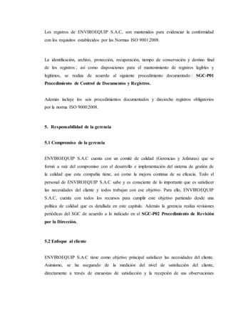 Los registros de ENVIROEQUIP S.A.C, son mantenidos para evidenciar la conformidad
con los requisitos establecidos por las Normas ISO 9001:2008.
La identificación, archivo, protección, recuperación, tiempo de conservación y destino final
de los registros ; así como disposiciones para el mantenimiento de registros legibles y
legítimos, se realiza de acuerdo al siguiente procedimiento documentado : SGC-P01
Procedimiento de Control de Documentos y Registros.
Además incluye los seis procedimientos documentados y dieciocho registros obligatorios
por la norma ISO 9000:2008.
5. Responsabilidad de la gerencia
5.1 Compromiso de la gerencia
ENVIROEQUIP S.A.C cuenta con un comité de calidad (Gerencias y Jefaturas) que se
formó a raíz del compromiso con el desarrollo e implementación del sistema de gestión de
la calidad que esta compañía tiene, así como la mejora continua de su eficacia. Todo el
personal de ENVIROEQUIP S.A.C sabe y es consciente de lo importante que es satisfacer
las necesidades del cliente y todos trabajan con ese objetivo. Para ello, ENVIROEQUIP
S.A.C, cuenta con todos los recursos para cumplir este objetivo partiendo desde una
política de calidad que es detallada en este capítulo. Además la gerencia realiza revisiones
periódicas del SGC de acuerdo a lo indicado en el SGC-P02 Procedimiento de Revisión
por la Dirección.
5.2 Enfoque al cliente
ENVIROEQUIP S.A.C tiene como objetivo principal satisfacer las necesidades del cliente.
Asimismo, se ha asegurado de la medición del nivel de satisfacción del cliente,
directamente a través de encuestas de satisfacción y la recepción de sus observaciones
 