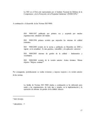 17
La ISO en el Perú está representada por el Instituto Nacional de Defensa de la
Competencia y de la Protección de la Propiedad Intelectual (INDECOPI).4
A continuación el desarrollo de las Normas ISO 9000:
ISO 9000:1987 publicada por primera vez y aceptada por muchas
organizaciones alrededor del mundo.
ISO 9000:1994 primera revisión que mejoraba los sistemas de calidad
existentes.
ISO 9000:2000 revisión de la norma y publicada en Diciembre de 2000 y
vigente en la actualidad. Es más genérica, entendible y de aplicación universal.
ISO 9000:2005 sistemas de gestión de la calidad - fundamentos y
vocabulario.
ISO 9000:2008 revisión de la versión anterior. Aclara términos. Mismo
objetivo “Mejora continua”5
Por consiguiente, periódicamente se realiza revisiones y mejoras respecto a la versión anterior
de las normas.
La familia de Normas ISO 9000 citadas a continuación se ha elaborado para
asistir a las organizaciones, de todo tipo y tamaño, en la implementación y la
operación de sistemas de gestión de la calidad eficaces.
4 ISO 2014(b)
5 GRAJEDA : 7
 