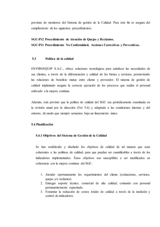 previstas de monitoreo del Sistema de gestión de la Calidad. Para éste fin se asegura del
cumplimiento de los siguientes procedimientos:
SGC-P12 Procedimiento de Atención de Quejas y Reclamos.
SGC-P11 Procedimiento No Conformidad, Acciones Correctivas y Preventivas.
5.3 Política de la calidad
ENVIROEQUIP S.A.C., ofrece soluciones tecnológicas para satisfacer las necesidades de
sus clientes, a través de la diferenciación y calidad de los bienes y servicios, promoviendo
las relaciones de beneficio mutuo entre cliente y proveedor. El sistema de gestión de
calidad implantado asegura la correcta ejecución de los procesos que realiza el personal
enfocado a la mejora continua.
Además, está previsto que la política de calidad del SGC sea periódicamente examinada en
la revisión anual por la dirección (Ver 5.6) y adaptada a las condiciones internas y del
entorno, de modo que siempre actuamos bajo un lineamiento único.
5.4 Planificación
5.4.1 Objetivos del Sistema de Gestión de la Calidad
Se han establecido y diseñado los objetivos de calidad de tal manera que sean
coherentes a las políticas de calidad, para que puedan ser cuantificables a través de los
indicadores implementados. Éstos objetivos son susceptibles a ser modificados en
coherencia con la mejora continua del SGC.
1. Atender oportunamente los requerimientos del cliente (cotizaciones, servicios,
quejas y/o reclamos)
2. Entregar soporte técnico, comercial de alta calidad; contando con personal
permanentemente capacitado.
3. Fomentar la reducción de costos totales de calidad a través de la medición y
control de indicadores.
 