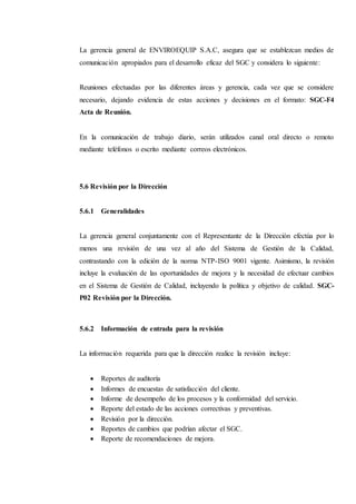 La gerencia general de ENVIROEQUIP S.A.C, asegura que se establezcan medios de
comunicación apropiados para el desarrollo eficaz del SGC y considera lo siguiente:
Reuniones efectuadas por las diferentes áreas y gerencia, cada vez que se considere
necesario, dejando evidencia de estas acciones y decisiones en el formato: SGC-F4
Acta de Reunión.
En la comunicación de trabajo diario, serán utilizados canal oral directo o remoto
mediante teléfonos o escrito mediante correos electrónicos.
5.6 Revisión por la Dirección
5.6.1 Generalidades
La gerencia general conjuntamente con el Representante de la Dirección efectúa por lo
menos una revisión de una vez al año del Sistema de Gestión de la Calidad,
contrastando con la edición de la norma NTP-ISO 9001 vigente. Asimismo, la revisión
incluye la evaluación de las oportunidades de mejora y la necesidad de efectuar cambios
en el Sistema de Gestión de Calidad, incluyendo la política y objetivo de calidad. SGC-
P02 Revisión por la Dirección.
5.6.2 Información de entrada para la revisión
La información requerida para que la dirección realice la revisión incluye:
 Reportes de auditoría
 Informes de encuestas de satisfacción del cliente.
 Informe de desempeño de los procesos y la conformidad del servicio.
 Reporte del estado de las acciones correctivas y preventivas.
 Revisión por la dirección.
 Reportes de cambios que podrían afectar el SGC.
 Reporte de recomendaciones de mejora.
 