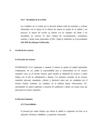 5.6.3 Resultados de la revisión
Los resultados de la revisión por la dirección incluyen todas las decisiones y acciones
relacionadas con la mejora de la eficacia del sistema de gestión de la calidad y sus
procesos, la mejora del servicio en relación con los requisitos del cliente y las
necesidades de recursos. Es decir, incluyen las recomendaciones, conclusiones,
acuerdos y demás temas relacionados al SGC. Según lo establecido en el procedimiento
SGC-P02 Revisión por la Dirección.
6. Gestión de los recursos
6.1 Provisión de recursos
ENVIROEQUIP S.A.C implementa y mantiene el sistema de gestión de calidad mejorándolo
continuamente. En ese sentido la responsabilidad para el abastecimiento de los recursos
requeridos recae en el Gerente General, quien aprueba la adquisición de recursos y puede
delegar esto al jefe de administración y finanzas. Los elementos esenciales de los recursos
requeridos (personal, maquinarías, software y hardware) tienen que ser canalizados por el
Gerente General. Asimismo, los resultados de la auditoría interna, observaciones, NC,
oportunidades de mejora registradas y encuestas de satisfacción a clientes son usadas como una
pauta para los recursos requeridos.
6.2 Recursos humanos
6.2.1 Generalidades
El personal que realice trabajos que afecten la calidad es competente con base en la
educación, formación, habilidades y experiencia demostrada.
 