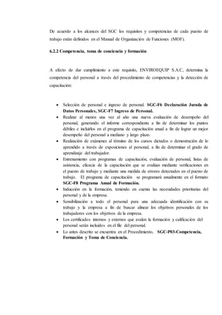 De acuerdo a los alcances del SGC los requisitos y competencias de cada puesto de
trabajo están definidos en el Manual de Organización de Funciones (MOF).
6.2.2 Competencia, toma de conciencia y formación
A efecto de dar cumplimiento a este requisito, ENVIROEQUIP S.A.C, determina la
competencia del personal a través del procedimiento de competencias y la detección de
capacitación:
 Selección de personal e ingreso de personal. SGC-F6 Declaración Jurada de
Datos Personales, SGC-F7 Ingreso de Personal.
 Realizar al menos una vez al año una nueva evaluación de desempeño del
personal, generando el informe correspondiente a fin de determinar los puntos
débiles e incluirlos en el programa de capacitación anual a fin de lograr un mejor
desempeño del personal a mediano y largo plazo.
 Realización de exámenes al término de los cursos dictados o demostración de lo
aprendido a través de exposiciones al personal, a fin de determinar el grado de
aprendizaje del trabajador.
 Entrenamiento con programas de capacitación, evaluación de personal, listas de
asistencia, eficacia de la capacitación que se evalúan mediante verificaciones en
el puesto de trabajo y mediante una medida de errores detectados en el puesto de
trabajo. El programa de capacitación se programará anualmente en el formato
SGC-F8 Programa Anual de Formación.
 Inducción en la formación, teniendo en cuenta las necesidades prioritarias del
personal y de la empresa.
 Sensibilización a todo el personal para una adecuada identificación con su
trabajo y la empresa a fin de buscar alinear los objetivos personales de los
trabajadores con los objetivos de la empresa.
 Los certificados internos y externos que avalen la formación y calificación del
personal serán incluidos en el file del personal.
 Lo antes descrito se encuentra en el Procedimiento, SGC-P03-Competencia,
Formación y Toma de Conciencia.
 