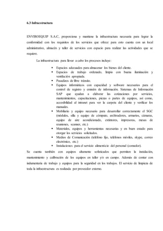 6.3 Infraestructura
ENVIROEQUIP S.A.C, proporciona y mantiene la infraestructura necesaria para lograr la
conformidad con los requisitos de los servicios que ofrece para esto cuenta con un local
administrativo, almacén y taller de servicios con espacio para realizar las actividades que se
requiere.
La infraestructura para llevar a cabo los procesos incluye:
 Espacios adecuados para almacenar los bienes del cliente.
 Espacios de trabajo ordenado, limpio con buena iluminación y
ventilación apropiada.
 Pasadizos de libre tránsito.
 Equipos informáticos con capacidad y software necesarios para el
control de registro y emisión de información. Sistemas de Información
SAP que ayudan a elaborar las cotizaciones por servicios,
mantenimientos, capacitaciones, piezas o partes de equipos, así como,
accesibilidad al intranet para ver la carpeta del cliente y verificar los
manuales.
 Mobiliario y equipo necesario para desarrollar correctamente el SGC
(módulos, silla y equipo de cómputo, archivadores, armarios, cámaras,
equipo de aire acondicionado, extintores, impresoras, mesas de
reuniones, scanner, etc.)
 Materiales, equipos y herramientas necesarias y en buen estado para
otorgar los servicios solicitados.
 Medios de Comunicación (teléfono fijo, teléfonos móviles, skype, correo
electrónico, etc.)
 Instalaciones para el servicio alimenticio del personal (comedor).
Se cuenta también con equipos altamente sofisticados que permiten la instalación,
mantenimiento y calibración de los equipos en taller y/o en campo. Además de contar con
indumentaria de trabajo y equipos para la seguridad en los trabajos. El servicio de limpieza de
toda la infraestructura es realizada por proveedor externo.
 