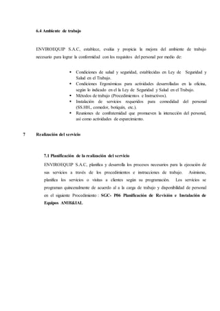 6.4 Ambiente de trabajo
ENVIROEQUIP S.A.C, establece, evalúa y propicia la mejora del ambiente de trabajo
necesario para lograr la conformidad con los requisitos del personal por medio de:
 Condiciones de salud y seguridad, establecidas en Ley de Seguridad y
Salud en el Trabajo.
 Condiciones Ergonómicas para actividades desarrolladas en la oficina,
según lo indicado en el la Ley de Seguridad y Salud en el Trabajo.
 Métodos de trabajo (Procedimientos e Instructivos).
 Instalación de servicios requeridos para comodidad del personal
(SS.HH., comedor, botiquín, etc.).
 Reuniones de confraternidad que promueven la interacción del personal,
así como actividades de esparcimiento.
7 Realización del servicio
7.1 Planificación de la realización del servicio
ENVIROEQUIP S.A.C, planifica y desarrolla los procesos necesarios para la ejecución de
sus servicios a través de los procedimientos e instrucciones de trabajo. Asimismo,
planifica los servicios o visitas a clientes según su programación. Los servicios se
programan quincenalmente de acuerdo al a la carga de trabajo y disponibilidad de personal
en el siguiente Procedimiento : SGC- P06 Planificación de Revisión e Instalación de
Equipos AMH&IAL
 