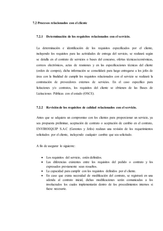 7.2 Procesos relacionados con el cliente
7.2.1 Determinación de los requisitos relacionados con el servicio.
La determinación e identificación de los requisitos especificados por el cliente,
incluyendo los requisitos para las actividades de entrega del servicio, se realizará según
se detalla en el contrato de servicios o bases del concurso, ofertas técnicas/económicas,
correos electrónicos, actas de reuniones y en las especificaciones técnicas del cliente
(orden de compra), dicha información se consolidará para luego entregarse a los jefes de
área con la finalidad de cumplir los requisitos relacionados con el servicio se realizará la
contratación de proveedores externos de servicios. En el caso específico para
licitaciones y/o contratos, los requisitos del cliente se obtienen de las Bases de
Licitaciones Públicas con el estado (OSCE).
7.2.2 Revisión de los requisitos de calidad relacionados con el servicio.
Antes que se adquiera un compromiso con los clientes para proporcionar un servicio, ya
sea propuesta preliminar, aceptación de contrato o aceptación de cambio en el contrato,
ENVIROEQUIP S.A.C (Gerentes y Jefes) realizan una revisión de los requerimientos
solicitados por el cliente, incluyendo cualquier cambio que sea solicitado.
A fin de asegurar lo siguiente:
 Los requisitos del servicio, estén definidos.
 Las diferencias existentes entre los requisitos del pedido o contrato y los
expresados previamente sean resueltos.
 La capacidad para cumplir con los requisitos definidos por el cliente.
 En caso que exista necesidad de modificación del contrato, se registrará en una
adenda al contrato inicial, dichas modificaciones serán comunicadas a los
involucrados los cuales implementarán dentro de los procedimientos internos si
fuese necesario.
 