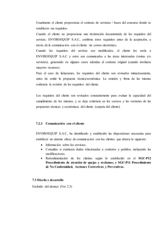 Usualmente el cliente proporciona el contrato de servicios / bases del concurso donde se
establecen sus requisitos.
Cuando el cliente no proporcione una declaración documentada de los requisitos del
servicio, ENVIROEQUIP S.A.C, confirma éstos requisitos antes de la aceptación, a
través de la comunicación con el cliente vía correo electrónico.
Cuando los requisitos del servicio son modificados, el cliente los envía a
ENVIROEQUIP S.A.C y estos son comunicados a las áreas interesadas (ventas y/o
servicios), generando en algunos casos adendas al contrato original (cuando involucra
mayores recursos).
Para el caso de licitaciones, los requisitos del cliente son revisados minuciosamente,
antes de emitir la propuesta técnica/económica. La emisión y firma de las mismas
evidencia la revisión de los requisitos del cliente.
Los requisitos del cliente son revisados constantemente para evaluar la capacidad del
cumplimiento de los mismos; y se deja evidencia en los correos y las versiones de las
propuestas técnicas y económicas del cliente (carpeta del cliente).
7.2.3 Comunicación con el cliente
ENVIROEQUIP S.A.C, ha identificado y establecido las disposiciones necesarias para
establecer un sistema eficaz de comunicación con los clientes que abarca lo siguiente:
 Información sobre los servicios.
 Consultas si existiesen dudas relacionadas a contratos y pedidos, incluyendo las
modificaciones.
 Retroalimentación de los clientes según lo establecido en el SGC-P12
Procedimiento de atención de quejas y reclamos; y SGC-P11 Procedimiento
de No Conformidad, Acciones Correctivas y Preventivas.
7.3 Diseño y desarrollo
Excluido del alcance (Ver 2.3)
 