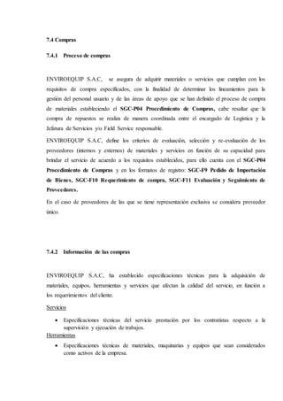 7.4 Compras
7.4.1 Proceso de compras
ENVIROEQUIP S.A.C, se asegura de adquirir materiales o servicios que cumplan con los
requisitos de compra especificados, con la finalidad de determinar los lineamientos para la
gestión del personal usuario y de las áreas de apoyo que se han definido el proceso de compra
de materiales estableciendo el SGC-P04 Procedimiento de Compras, cabe resaltar que la
compra de repuestos se realiza de manera coordinada entre el encargado de Logística y la
Jefatura de Servicios y/o Field Service responsable.
ENVIROEQUIP S.A.C, define los criterios de evaluación, selección y re-evaluación de los
proveedores (internos y externos) de materiales y servicios en función de su capacidad para
brindar el servicio de acuerdo a los requisitos establecidos, para ello cuenta con el SGC-P04
Procedimiento de Compras y en los formatos de registro: SGC-F9 Pedido de Importación
de Bienes, SGC-F10 Requerimiento de compra, SGC-F11 Evaluación y Seguimiento de
Proveedores.
En el caso de proveedores de las que se tiene representación exclusiva se considera proveedor
único.
7.4.2 Información de las compras
ENVIROEQUIP S.A.C, ha establecido especificaciones técnicas para la adquisición de
materiales, equipos, herramientas y servicios que afectan la calidad del servicio, en función a
los requerimientos del cliente.
Servicios
 Especificaciones técnicas del servicio prestación por los contratistas respecto a la
supervisión y ejecución de trabajos.
Herramientas
 Especificaciones técnicas de materiales, maquinarias y equipos que sean considerados
como activos de la empresa.
 