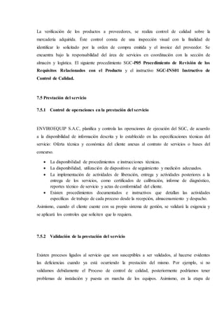 La verificación de los productos a proveedores, se realiza control de calidad sobre la
mercadería adquirida. Éste control consta de una inspección visual con la finalidad de
identificar lo solicitado por la orden de compra emitida y el invoice del proveedor. Se
encuentra bajo la responsabilidad del área de servicios en coordinación con la sección de
almacén y logística. El siguiente procedimiento SGC-P05 Procedimiento de Revisión de los
Requisitos Relacionados con el Producto y el instructivo SGC-INS01 Instructivo de
Control de Calidad.
7.5 Prestación del servicio
7.5.1 Control de operaciones en la prestación del servicio
ENVIROEQUIP S.A.C, planifica y controla las operaciones de ejecución del SGC, de acuerdo
a la disponibilidad de información descrita y lo establecido en las especificaciones técnicas del
servicio: Oferta técnica y económica del cliente anexas al contrato de servicios o bases del
concurso.
 La disponibilidad de procedimientos e instrucciones técnicas.
 La disponibilidad, utilización de dispositivos de seguimiento y medición adecuados.
 La implementación de actividades de liberación, entrega y actividades posteriores a la
entrega de los servicios, como certificados de calibración, informe de diagnóstico,
reportes técnico de servicio y actas de conformidad del cliente.
 Existen procedimientos documentados e instructivos que detallan las actividades
específicas de trabajo de cada proceso desde la recepción, almacenamiento y despacho.
Asimismo, cuando el cliente cuente con su propio sistema de gestión, se validará la exigencia y
se aplicará los controles que soliciten que lo requiera.
7.5.2 Validación de la prestación del servicio
Existen procesos ligados al servicio que son susceptibles a ser validados, al hacerse evidentes
las deficiencias cuando ya está ocurriendo la prestación del mismo. Por ejemplo, si no
validamos debidamente el Proceso de control de calidad, posteriormente podríamos tener
problemas de instalación y puesta en marcha de los equipos. Asimismo, en la etapa de
 