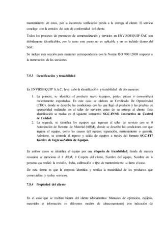 mantenimiento de estos, por la incorrecta verificación previa a la entrega al cliente. El servicio
concluye con la emisión del acta de conformidad del cliente.
Todos los procesos de prestación de comercialización y servicios en ENVIROEQUIP SAC son
debidamente identificables, por lo tanto este punto no es aplicable y no es incluido dentro del
SGC.
Se incluye esta sección para mantener correspondencia con la Norma ISO 9001:2008 respecto a
la numeración de las secciones.
7.5.3 Identificación y trazabilidad
En ENVIROEQUIP S.A.C, lleva cabo la identificación y trazabilidad de dos maneras:
1. La primera, se identifica el producto nuevo (equipos, partes, piezas o consumibles)
recientemente exportados. En este caso se elabora un Certificado De Operatividad
(CDO), donde se describe las condiciones con las que llegó el producto y las pruebas de
operatividad realizadas en el taller de servicios antes de su entrega al cliente. Ésta
identificación se realiza en el siguiente Instructivo SGC-INS01 Instructivo de Control
de Calidad.
2. La segunda, se identifica los equipos que ingresan al taller de servicio con un #
Autorización de Retorno de Material (ARM), donde se describe las condiciones con que
ingresa el equipo, como las causas del ingreso: reparación, mantenimiento o garantía.
Asimismo, se controla el ingreso y salida de equipos a través del formato SGC-F17
Kardex de Ingreso-Salida de Equipos.
En ambos casos se identifica el equipo por una etiqueta de trazabilidad, donde de manera
resumida se menciona el # ARM, # Carpeta del cliente, Nombre del equipo, Nombre de la
persona que realizó la revisión, fecha, calibración o tipo de mantenimiento si fuera el caso.
De esta forma es que la empresa identifica y verifica la trazabilidad de los productos que
comercializa y realiza servicios.
7.5.4 Propiedad del cliente
En el caso que se reciban bienes del cliente (documentos: Manuales de operación, equipos,
materiales o información en diferentes medios de almacenamiento) con indicación de
 