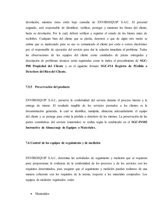 devolución, mientras éstos estén bajo custodia de ENVIROEQUIP S.A.C. El personal
asignado, será responsable de identificar, verificar, proteger y mantener los bienes del cliente,
hasta su devolución. Por lo cual, deberá verificar y registrar el estado de los bienes antes de
recibirlos. Cualquier bien del cliente que se pierda, deteriore o que de algún otro modo se
estime que es inadecuado para su uso es comunicado al cliente por carta o correo electrónico
por el responsable de ejecución del servicio para dar la solución inmediata al problema. Todas
las observaciones de los equipos del cliente como cantidades de piezas entregadas y
descripción de problemas técnicos serán registradas como lo indica el procedimiento de SGC-
P08 Propiedad del Cliente y en el siguiente formato SGC-F14 Registro de Pérdida o
Deterioro del Bien del Cliente.
7.5.5 Preservación del producto
ENVIROEQUIP S.A.C, preserva la conformidad del servicio durante el proceso interno y la
entrega de mismo. El resultado tangible de los servicios prestados a los clientes es la
documentación generada, la cual se identifica, manipula, almacena adecuadamente el equipo
del cliente y se protege para evitar la pérdida o deterioro de los mismos. La preservación de las
partes constitutivas del servicio (materiales) se realiza según lo establecido en el SGC-INS02
Instructivo de Almacenaje de Equipos o Materiales.
7.6 Control de los equipos de seguimiento y de medición
ENVIROEQUIP S.A.C, determina las actividades de seguimiento y medición que se requieran
para proporcionar la evidencia de la conformidad de los procesos y de los servicios con los
requisitos determinados, para asegurar que el seguimiento y medición puedan realizarse de una
manera coherente con los requisitos de la norma, respecto a los materiales comprados. Los
equipos de medición registrados están:
 Mantenidos
 