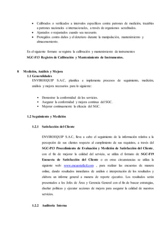  Calibrados o verificados a intervalos específicos contra patrones de medición, trazables
a patrones nacionales o internacionales, a través de organismos acreditados.
 Ajustados o reajustados cuando sea necesario.
 Protegidos contra daños y el deterioro durante la manipulación, mantenimiento y
almacenamiento.
En el siguiente formato se registra la calibración y mantenimiento de instrumentos
SGC-F13 Registro de Calibración y Mantenimiento de Instrumentos.
8 Medición, Análisis y Mejora
1.1 Generalidades
ENVIROEQUIP S.A.C, planifica e implementa procesos de seguimiento, medición,
análisis y mejora necesarios para lo siguiente:
• Demostrar la conformidad de los servicios.
• Asegurar la conformidad y mejora continua del SGC.
• Mejorar continuamente la eficacia del SGC.
1.2 Seguimiento y Medición
1.2.1 Satisfacción del Cliente
ENVIROEQUIP S.A.C, lleva a cabo el seguimiento de la información relativa a la
percepción de sus clientes respecto al cumplimiento de sus requisitos, a través del
SGC-P13 Procedimiento de Evaluación y Medición de Satisfacción del Cliente,
con el fin de mejorar la calidad del servicio, se utiliza el formato de SGC-F19
Encuesta de Satisfacción del Cliente o en otras circunstancias se utiliza la
siguiente web: www.encuestafácil.com , para realizar las encuestas de manera
online, dando resultados inmediatos de análisis e interpretación de los resultados y
elabora un informe general a manera de reporte ejecutivo. Los resultados serán
presentados a los Jefes de Área y Gerencia General con el fin de buscar estrategias,
diseñar políticas y ejecutar acciones de mejora para asegurar la calidad de nuestros
servicios.
1.2.2 Auditoría Interna
 