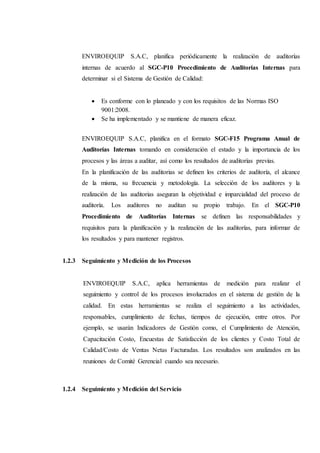ENVIROEQUIP S.A.C, planifica periódicamente la realización de auditorías
internas de acuerdo al SGC-P10 Procedimiento de Auditorías Internas para
determinar si el Sistema de Gestión de Calidad:
 Es conforme con lo planeado y con los requisitos de las Normas ISO
9001:2008.
 Se ha implementado y se mantiene de manera eficaz.
ENVIROEQUIP S.A.C, planifica en el formato SGC-F15 Programa Anual de
Auditorías Internas tomando en consideración el estado y la importancia de los
procesos y las áreas a auditar, así como los resultados de auditorías previas.
En la planificación de las auditorias se definen los criterios de auditoría, el alcance
de la misma, su frecuencia y metodología. La selección de los auditores y la
realización de las auditorias aseguran la objetividad e imparcialidad del proceso de
auditoría. Los auditores no auditan su propio trabajo. En el SGC-P10
Procedimiento de Auditorías Internas se definen las responsabilidades y
requisitos para la planificación y la realización de las auditorías, para informar de
los resultados y para mantener registros.
1.2.3 Seguimiento y Medición de los Procesos
ENVIROEQUIP S.A.C, aplica herramientas de medición para realizar el
seguimiento y control de los procesos involucrados en el sistema de gestión de la
calidad. En estas herramientas se realiza el seguimiento a las actividades,
responsables, cumplimiento de fechas, tiempos de ejecución, entre otros. Por
ejemplo, se usarán Indicadores de Gestión como, el Cumplimiento de Atención,
Capacitación Costo, Encuestas de Satisfacción de los clientes y Costo Total de
Calidad/Costo de Ventas Netas Facturadas. Los resultados son analizados en las
reuniones de Comité Gerencial cuando sea necesario.
1.2.4 Seguimiento y Medición del Servicio
 